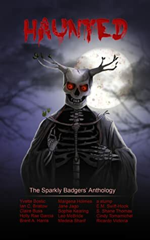 Haunted (The Sparkly Badgers' Anthology) by Medeia Sharif, Margena Holmes, Sophie Kearing, Cindy Tomamichel, Yvette Bostic, Holly Rae Garcia, Leo McBride, Ricardo Victoria, Brent A. Harris, a stump, E.M. Swift-Hook, Jane Jago, Claire Buss, Ian Bristow, S. Shane Thomas