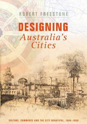 Designing Australia's Cities: Culture, Commerce and the City Beautiful, 1900&#65533;1930 by Robert Freestone