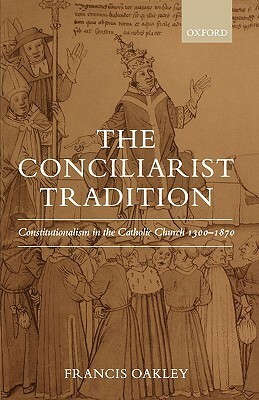 The Conciliarist Tradition: Constitutionalism in the Catholic Church 1300-1870 by Francis Oakley