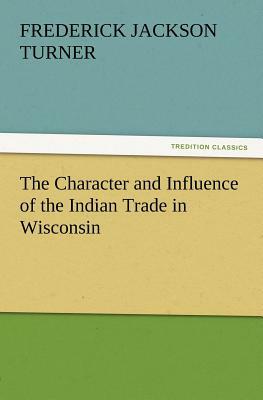 The Character and Influence of the Indian Trade in Wisconsin by Frederick Jackson Turner