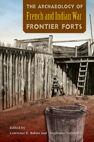 The Archaeology of French and Indian War Frontier Forts by Stephanie Gandulla, Lawrence E. Babits