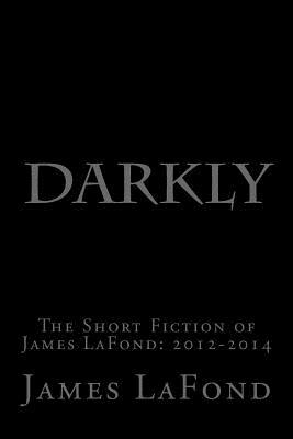 Darkly: The Short Fiction of James LaFond: 2012-2014 by James LaFond