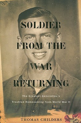 Soldier from the War Returning: The Greatest Generation's Troubled Homecoming from World War II by Thomas Childers