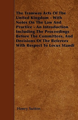 The Tramway Acts Of The United Kingdom - With Notes On The Law And Practice - An Introduction Including The Proceedings Before The Committees, And Dec by Henry Sutton