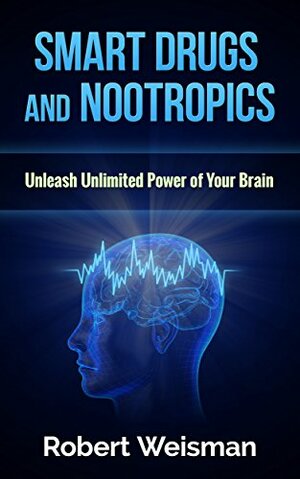 Smart Drugs and Nootropics: Unleash Unlimited Power of Your Brain by Robert Weisman