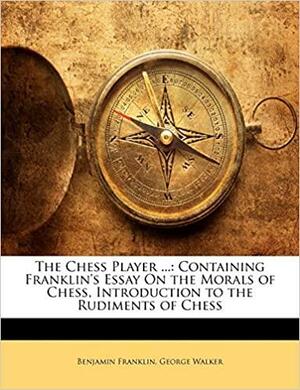 The Chess Player ...: Containing Franklin's Essay on the Morals of Chess, Introduction to the Rudiments of Chess by George Walker, Benjamin Franklin