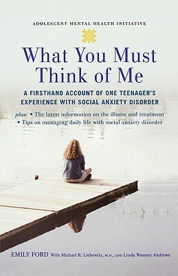 What You Must Think of Me: A Firsthand Account of One Teenager's Experience with Social Anxiety Disorder by Linda Wasmer Andrews, Michael Liebowitz, Emily Ford