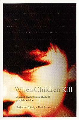 When Children Kill: A Social-Psychological Study of Youth Homicide by Mark Totten, Katharine Kelly