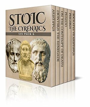 Stoic Six Pack 6 - The Cyrenaics: Aristippus, Dionysius the Renegade, On the Contempt of Death, Phaedo, Philebus and Socrates vs Aristippus by Marcus Tullius Cicero, Diogenes Laërtius, Xenophon, Plato, William Smith