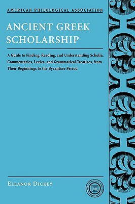 Ancient Greek Scholarship: A Guide to Finding, Reading, and Understanding Scholia, Commentaries, Lexica, and Grammatical Treatises, from Their Be by Eleanor Dickey