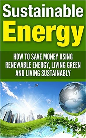 Sustainable Energy: How To Save Money Using Renewable Energy, Living Green And Living Sustainably (sustainable energy, sustainable living, living sustainably, ... living green, renewable energy, save money) by Andrew Young