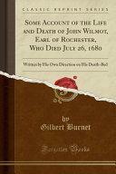 Some Account of the Life and Death of John Wilmot, Earl of Rochester, Who Died July 26, 1680: Written by His Own Direction on His Death-Bed by Gilbert Burnet