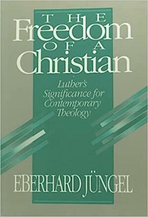 The Freedom Of A Christian: Luther's Significance For Contemporary Theology by Eberhard Jüngel