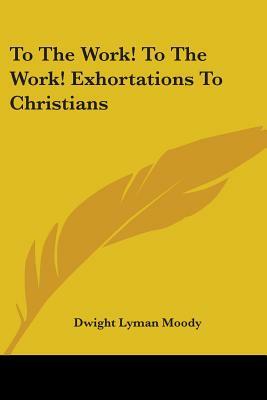 To The Work! To The Work! Exhortations To Christians by Dwight Lyman Moody