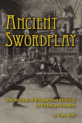 Ancient Swordplay: The Revival of Elizabethan Fencing in Victorian London by Tony Wolf