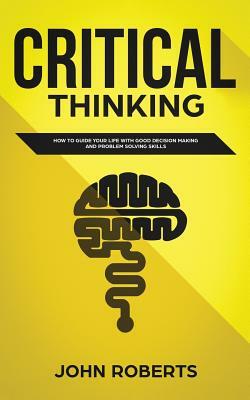 Critical Thinking: How to Guide your Life with Good Decision Making and Problem Solving Skills by John Roberts