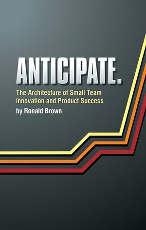 Anticipate. The Architecture of Small Team Innovation and Product Success by Ronald Brown