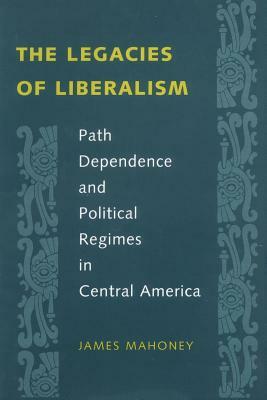 The Legacies of Liberalism: Path Dependence and Political Regimes in Central America by James Mahoney