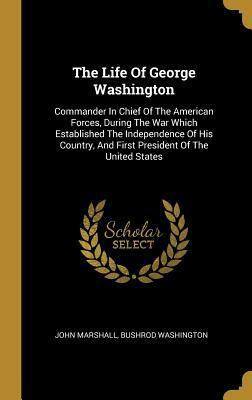 The Life Of George Washington: Commander In Chief Of The American Forces, During The War Which Established The Independence Of His Country, And First President Of The United States by Bushrod Washington, John Marshall