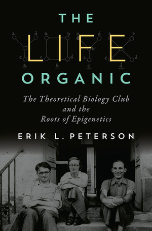 The Life Organic: The Theoretical Biology Club and the Roots of Epigenetics by Erik L. Peterson