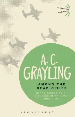 Among the Dead Cities: Is the Targeting of Civilians in War Ever Justified? by A.C. Grayling