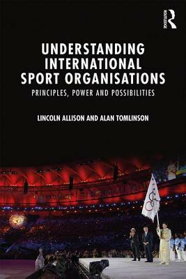 Understanding International Sport Organisations: Principles, Power and Possibilities by Lincoln Allison, Alan Tomlinson