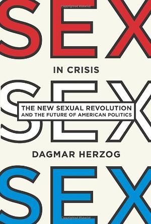 Sex in Crisis: The New Sexual Revolution and the Future of American Politics by Dagmar Herzog