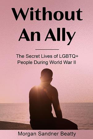 Without An Ally: The Secret Lives of LGBTQ+ People During World War II by Morgan Sandner Beatty