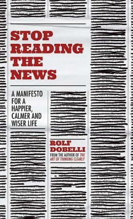 Stop Reading the News: A Manifesto for a Happier, Calmer and Wiser Life by Rolf Dobelli