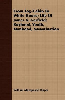 From Log-Cabin to White House; Life of James A. Garfield; Boyhood, Youth, Manhood, Assassination by William Makepeace Thayer