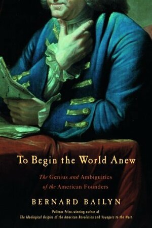 To Begin the World Anew: The Genius and Ambiguities of the American Founders by Bernard Bailyn