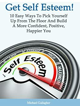 Get Self Esteem! 10 Easy Ways To Pick Yourself Up From The Floor And Build a More Confident, Positive, Happier You by Michael Gallagher