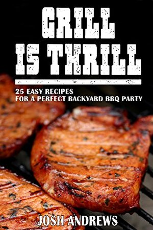 Grill Is Thrill: 25 Easy Recipes For A Perfect Backyard BBQ Party by Josh Andrews