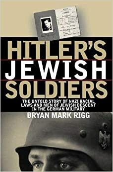 Hitler's Jewish Soldiers: The Untold Story of Nazi Racial Laws and Men of Jewish Descent in the German Military by Bryan Mark Rigg