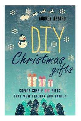 DIY Christmas Gifts: Create Simple DIY Gifts That Wow Friends And Family by Aubrey Azzaro