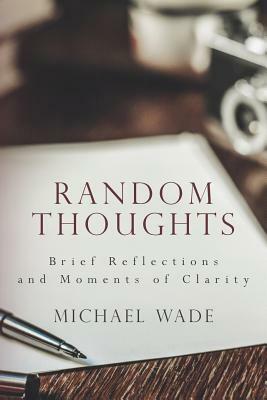Random Thoughts: Brief Reflections and Moments of Clarity by Michael Wade