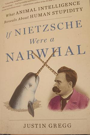 If Nietzsche Were a Narwhal: What Animal Intelligence Reveals About Human Stupidity by Justin Gregg