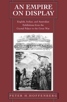 An Empire on Display: English, Indian, and Australian Exhibitions from the Crystal Palace to the Great War by Peter H. Hoffenberg