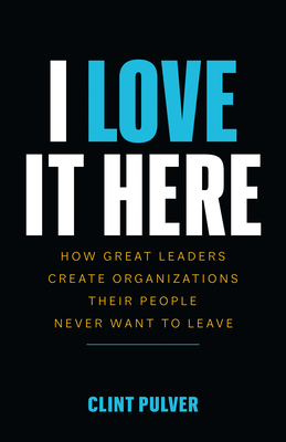 I Love It Here: How Great Leaders Create Organizations Their People Never Want to Leave by Clint Pulver