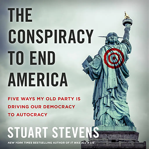 The Conspiracy to End America: Five Ways My Old Party Is Driving Our Democracy to Autocracy by Stuart Stevens