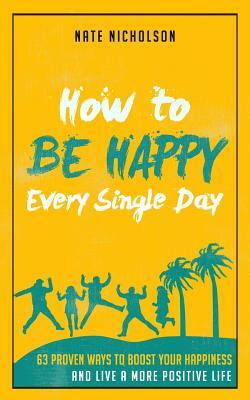 How to Be Happy Every Single Day: 63 Proven Ways to Boost Your Happiness and Live a More Positive Life by Nate Nicholson