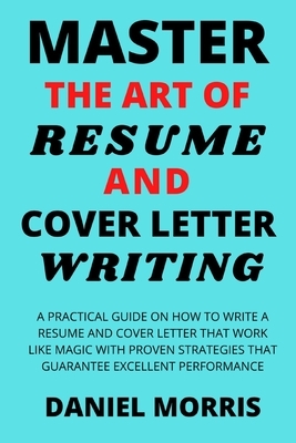 Master the Art of Resume and Cover Letter Writing: A Practical Guide on How to Write a Resume and Cover Letter that Work like Magic with Proven Strate by Daniel Morris