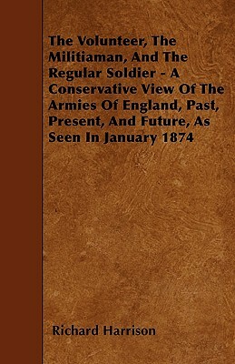 The Volunteer, The Militiaman, And The Regular Soldier - A Conservative View Of The Armies Of England, Past, Present, And Future, As Seen In January 1 by Richard Harrison