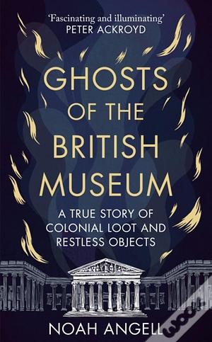 Ghosts of the British Museum: A True Story of Colonial Loot and Restless Objects by Noah Angell