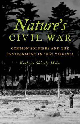 Nature's Civil War: Common Soldiers and the Environment in 1862 Virginia by Kathryn Shively Meier