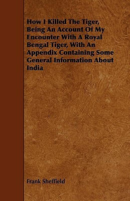 How I Killed the Tiger, Being an Account of My Encounter with a Royal Bengal Tiger, with an Appendix Containing Some General Information about India by Frank Sheffield