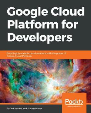 Google Cloud Platform for Developers: Build highly scalable cloud solutions with the power of Google Cloud Platform by Ted Hunter, Steven Porter