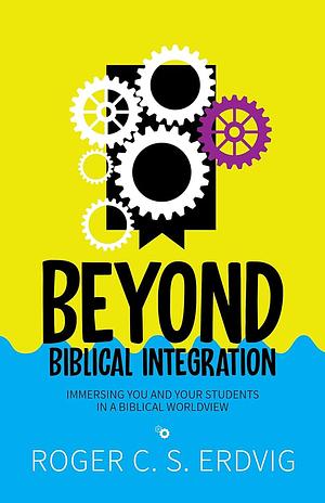 Beyond Biblical Integration: Immersing You and Your Students in a Biblical Worldview by Roger C.S. Erdvig