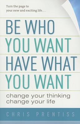 Be Who You Want, Have What You Want: Change Your Thinking, Change Your Life by Chris Prentiss