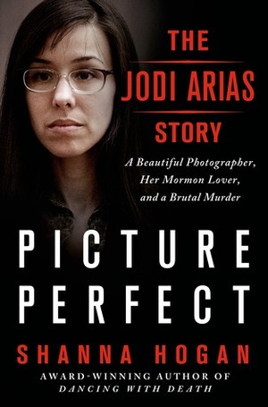 Picture Perfect: The Jodi Arias Story: A Beautiful Photographer, Her Mormon Lover, and a Brutal Murder by Shanna Hogan